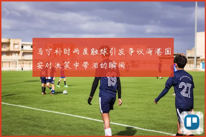 马宁补时两度触球引发争议海港国安对决笑中带泪的瞬间