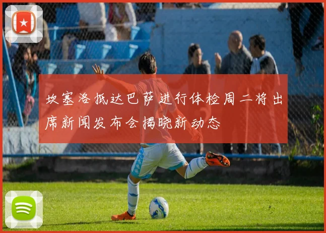坎塞洛抵达巴萨进行体检周二将出席新闻发布会揭晓新动态