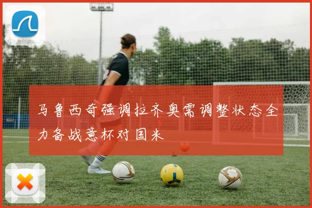 马鲁西奇强调拉齐奥需调整状态全力备战意杯对国米