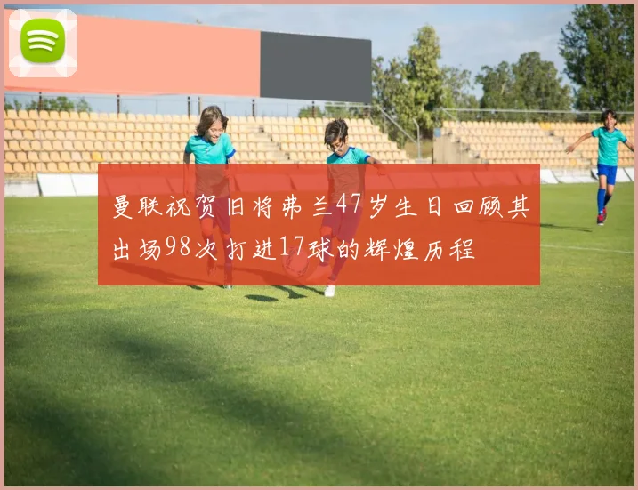 曼联祝贺旧将弗兰47岁生日回顾其出场98次打进17球的辉煌历程