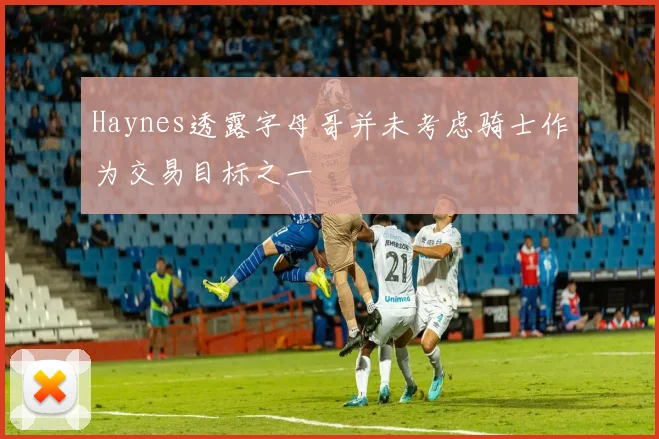 Haynes透露字母哥并未考虑骑士作为交易目标之一