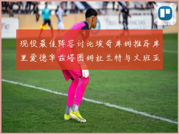 现役最佳阵容讨论埃奇库姆推荐库里爱德华兹塔图姆杜兰特与文班亚马