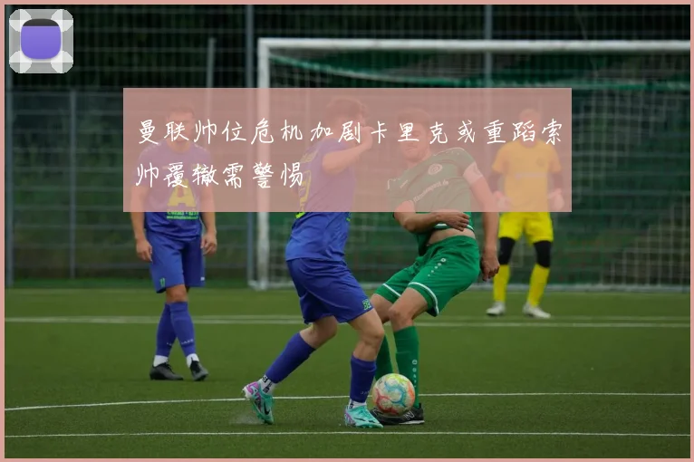 曼联帅位危机加剧卡里克或重蹈索帅覆辙需警惕