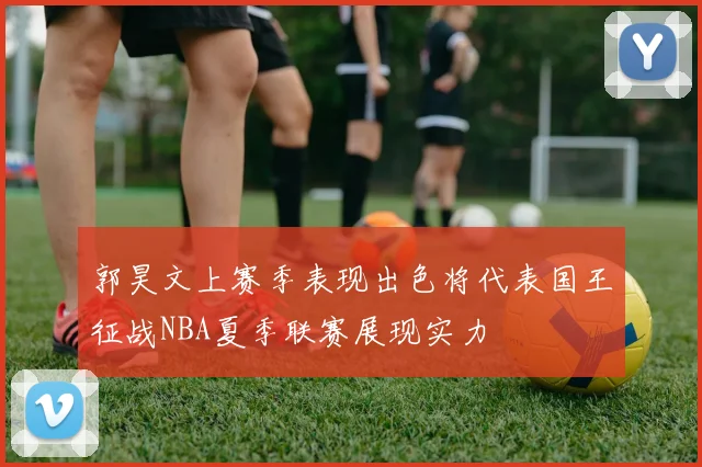 郭昊文上赛季表现出色将代表国王征战NBA夏季联赛展现实力