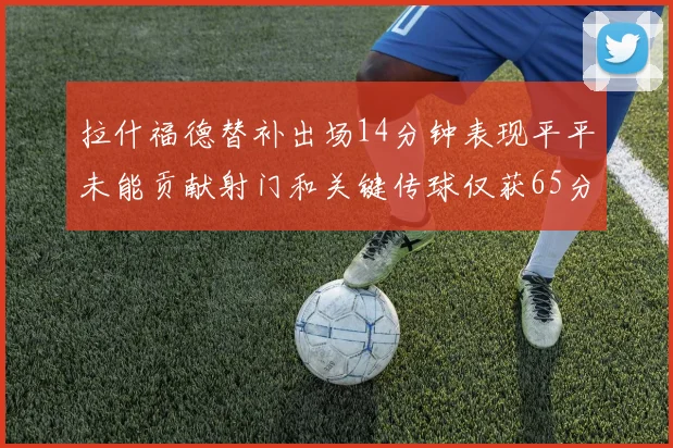 拉什福德替补出场14分钟表现平平未能贡献射门和关键传球仅获65分