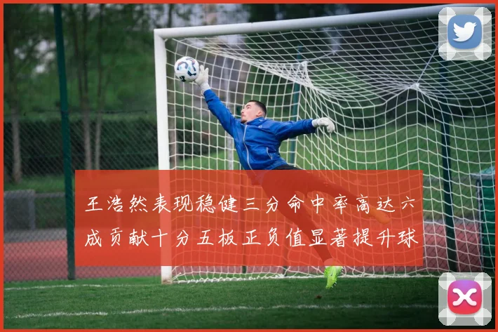 王浩然表现稳健三分命中率高达六成贡献十分五板正负值显著提升球队表现