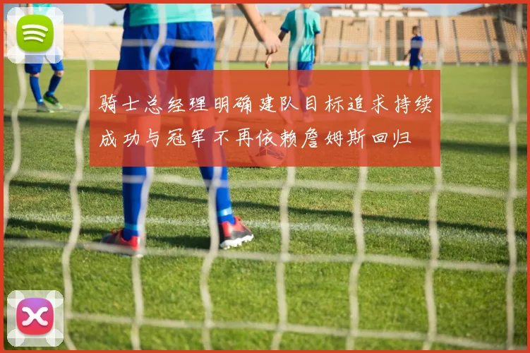 骑士总经理明确建队目标追求持续成功与冠军不再依赖詹姆斯回归