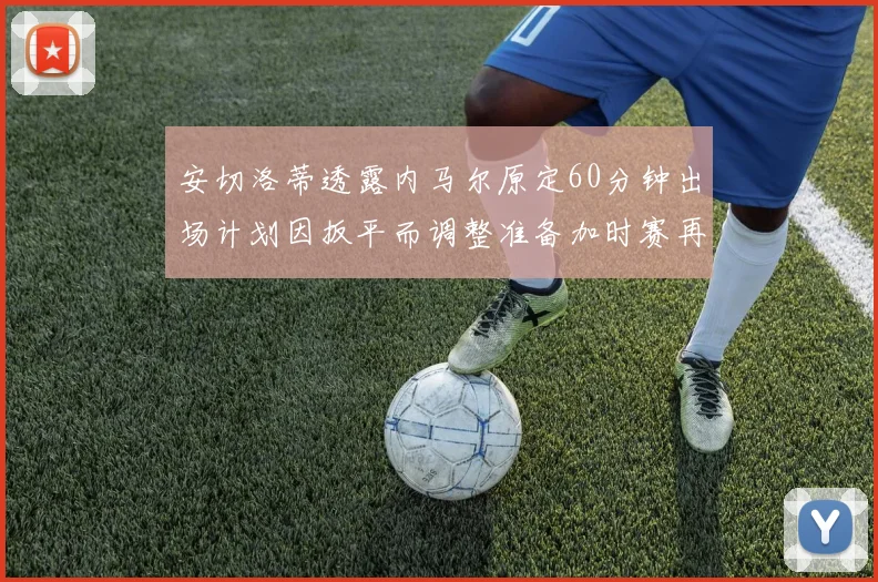 安切洛蒂透露内马尔原定60分钟出场计划因扳平而调整准备加时赛再换上他