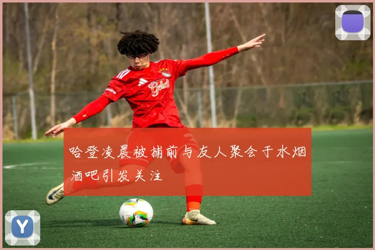 哈登凌晨被捕前与友人聚会于水烟酒吧引发关注