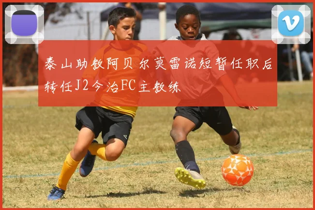 泰山助教阿贝尔莫雷诺短暂任职后转任J2今治FC主教练