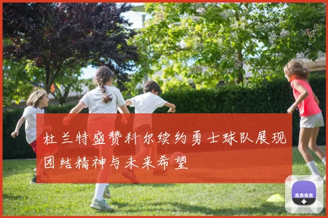 杜兰特盛赞科尔续约勇士球队展现团结精神与未来希望