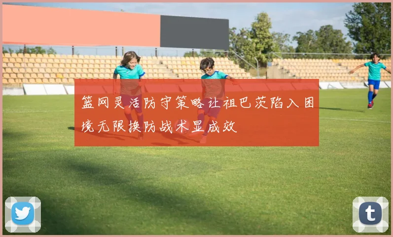 篮网灵活防守策略让祖巴茨陷入困境无限换防战术显成效