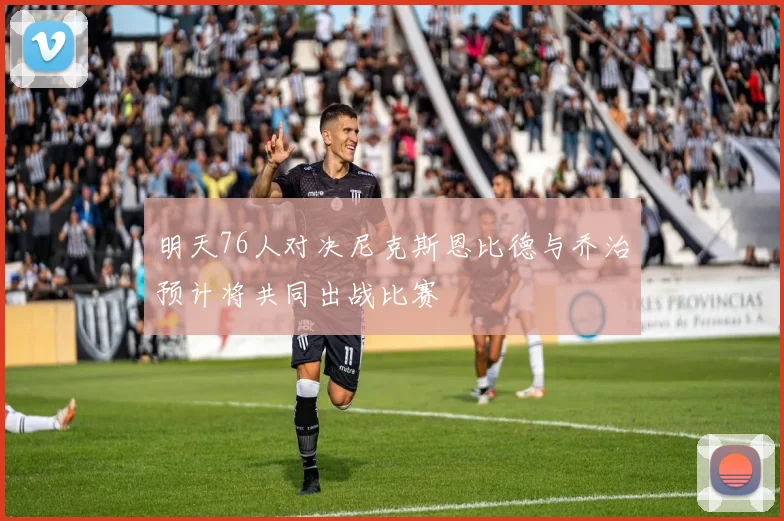 明天76人对决尼克斯恩比德与乔治预计将共同出战比赛