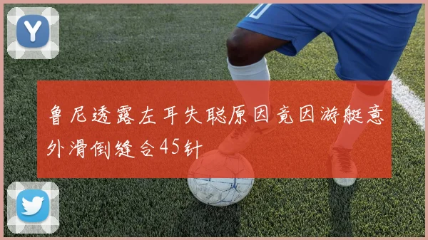 鲁尼透露左耳失聪原因竟因游艇意外滑倒缝合45针