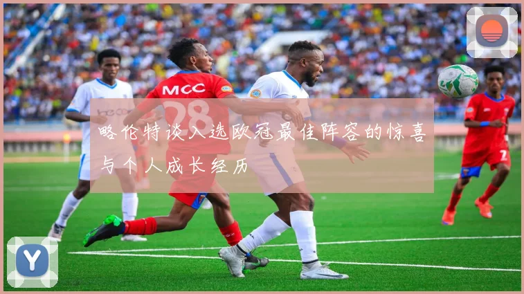 略伦特谈入选欧冠最佳阵容的惊喜与个人成长经历