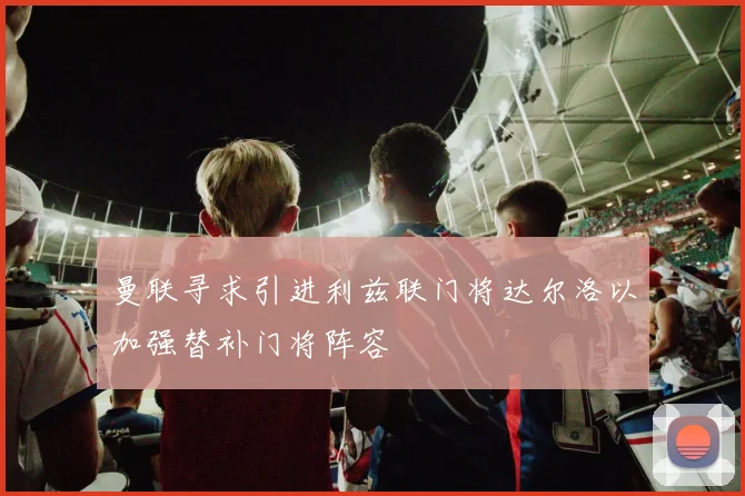 曼联寻求引进利兹联门将达尔洛以加强替补门将阵容