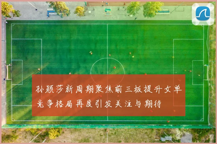 孙颖莎新周期聚焦前三板提升女单竞争格局再度引发关注与期待